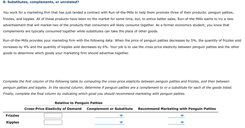 8. Substitutes, complements, or unrelated?
You work for a marketing firm that has just landed a contract with Run-of-the-Mills to help them promote three of their products: penguin patties,
frizzles, and kipples. All of these products have been on the market for some time, but, to entice better sales, Run-of-the-Mills wants to try a new
advertisement that will market two of the products that consumers will likely consume together. As a former economics student, you know that
complements are typically consumed together while substitutes can take the place of other goods.
Run-of-the-Mills provides your marketing firm with the following data: When the price of penguin patties decreases by 5%, the quantity of frizzles sold
increases by 4% and the quantity of kipples sold decreases by 6%. Your job is to use the cross-price elasticity between penguin patties and the other
goods to determine which goods your marketing firm should advertise together.
Complete the first column of the following table by computing the cross-price elasticity between penguin patties and frizzles, and then between
penguin patties and kipples. In the second column, determine if penguin patties are a complement to or a substitute for each of the goods listed.
Finally, complete the final column by indicating which good you should recommend marketing with penguin patties.
Relative to Penguin Patties
Cross-Price Elasticity of Demand Complement or Substitute
Recommend Marketing with Penguin Patties
Frizzles
Kipples
