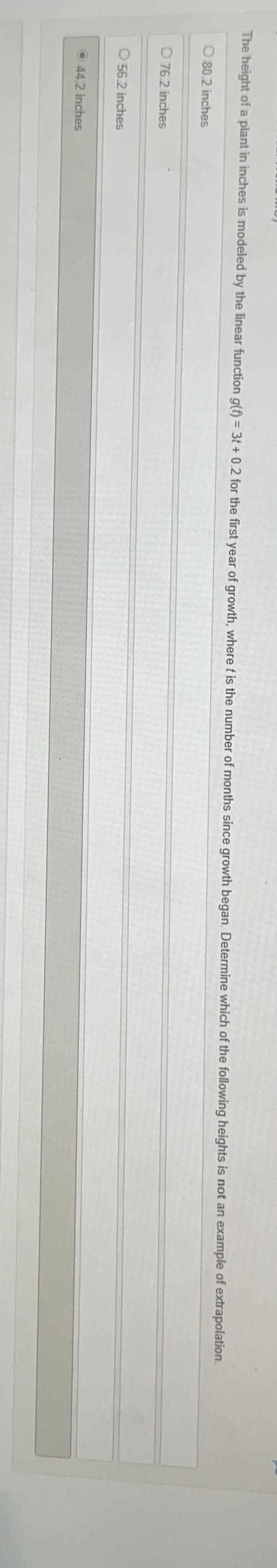 The height of a plant in inches is modeled by the linear function g(f) = 3t+ 0.2 for the first year of growth, where t is the number of months since growth began. Determine which of the following heights is not an example of extrapolation.
80.2 inches
076.2 inches
56.2 inches
44.2 inches