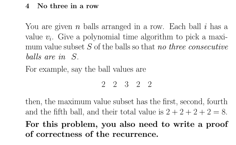 4 No three in a row
You are given n balls arranged in a row. Each ball i has a
value v;. Give a polynomial time algorithm to pick a maxi-
mum value subset S of the balls so that no three consecutive
balls are in S.
For example, say the ball values are
2 2 3 2 2
then, the maximum value subset has the first, second, fourth
and the fifth ball, and their total value is 2+2+ 2+2 = 8.
For this problem, you also need to write a proof
of correctness of the recurrence.
