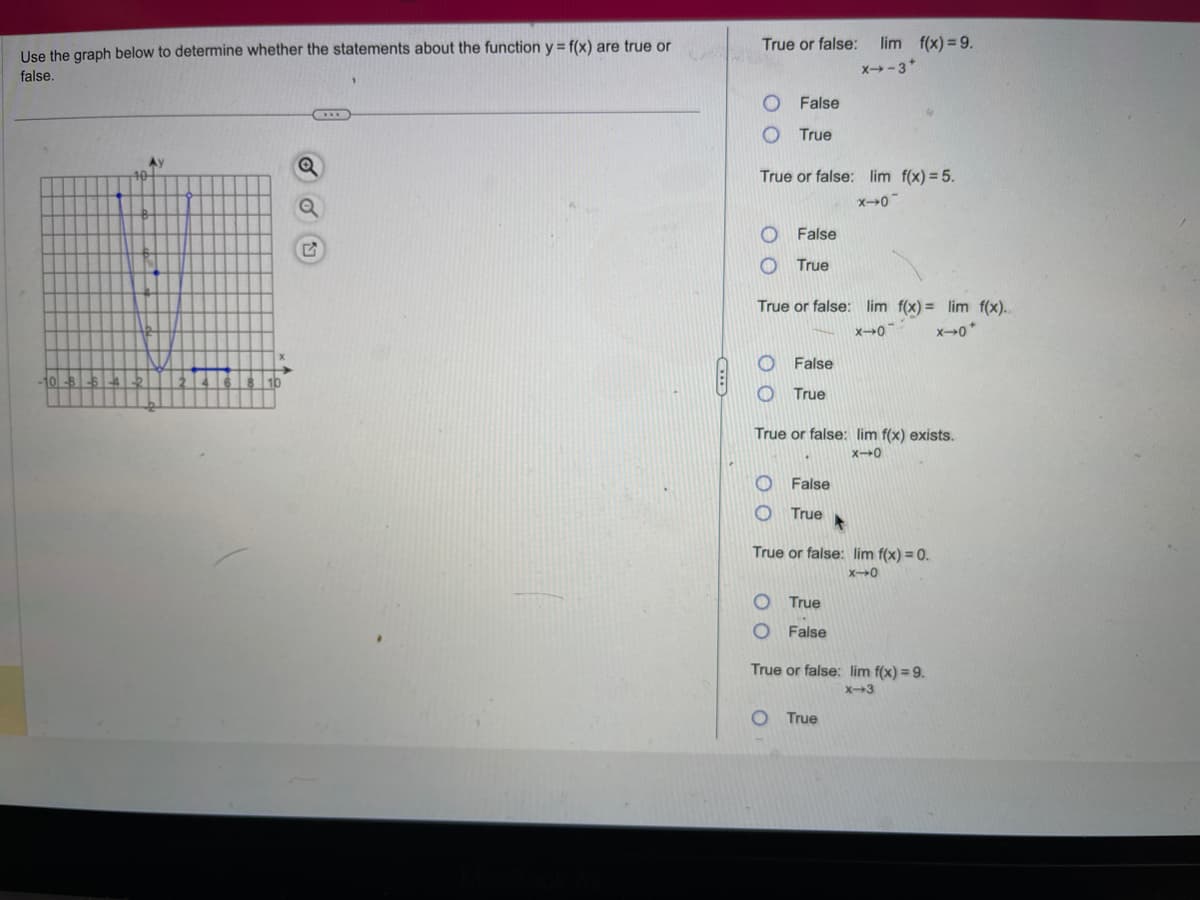 Use the graph below to determine whether the statements about the function y = f(x) are true or
false.
-10-8-5-4-2
Ay
|3|4|
Q
True or false;
False
O True
True or false: lim f(x) = 5.
x→0-
O False
O
True
O
O
True or false: lim f(x)= lim f(x)..
X-0
x-0*
False
True
lim f(x) = 9.
X→-3*
True or false: lim f(x) exists.
X-0
False
True ▸
O
True or false: lim f(x) = 0.
X10
O True
O False
True or false: lim f(x) = 9.
x-3
O True