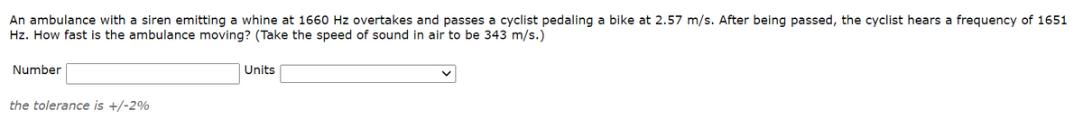 An ambulance with a siren emitting a whine at 1660 Hz overtakes and passes a cyclist pedaling a bike at 2.57 m/s. After being passed, the cyclist hears a frequency of 1651
Hz. How fast is the ambulance moving? (Take the speed of sound in air to be 343 m/s.)
Number
Units
the tolerance is +/-2%
