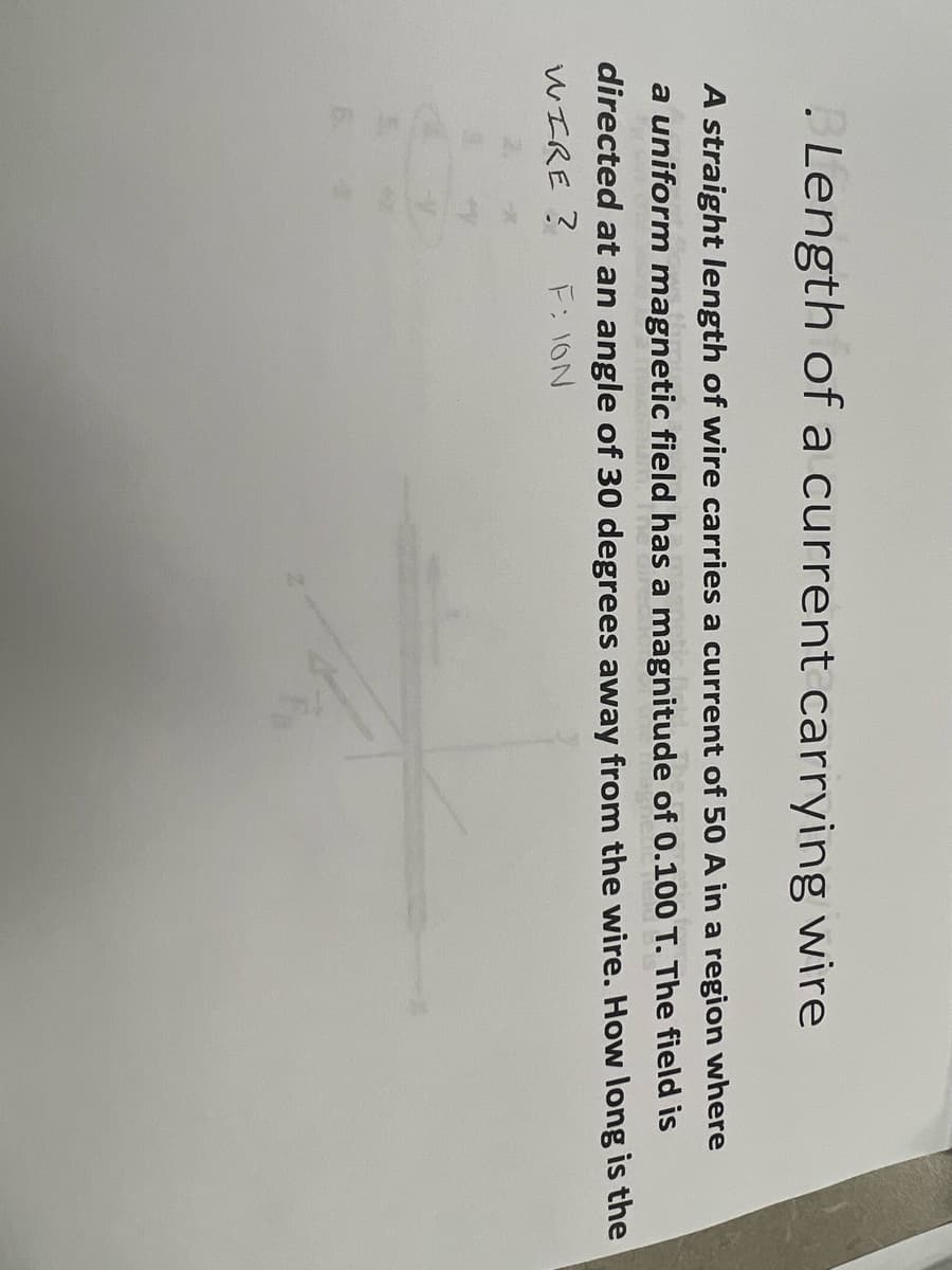 Length of a current carrying wire
A straight length of wire carries a current of 50 A in a region where
a uniform magnetic field has a magnitude of 0.100 T. The field is
directed at an angle of 30 degrees away from the wire. How long is the
WIRE ?
F: ION
