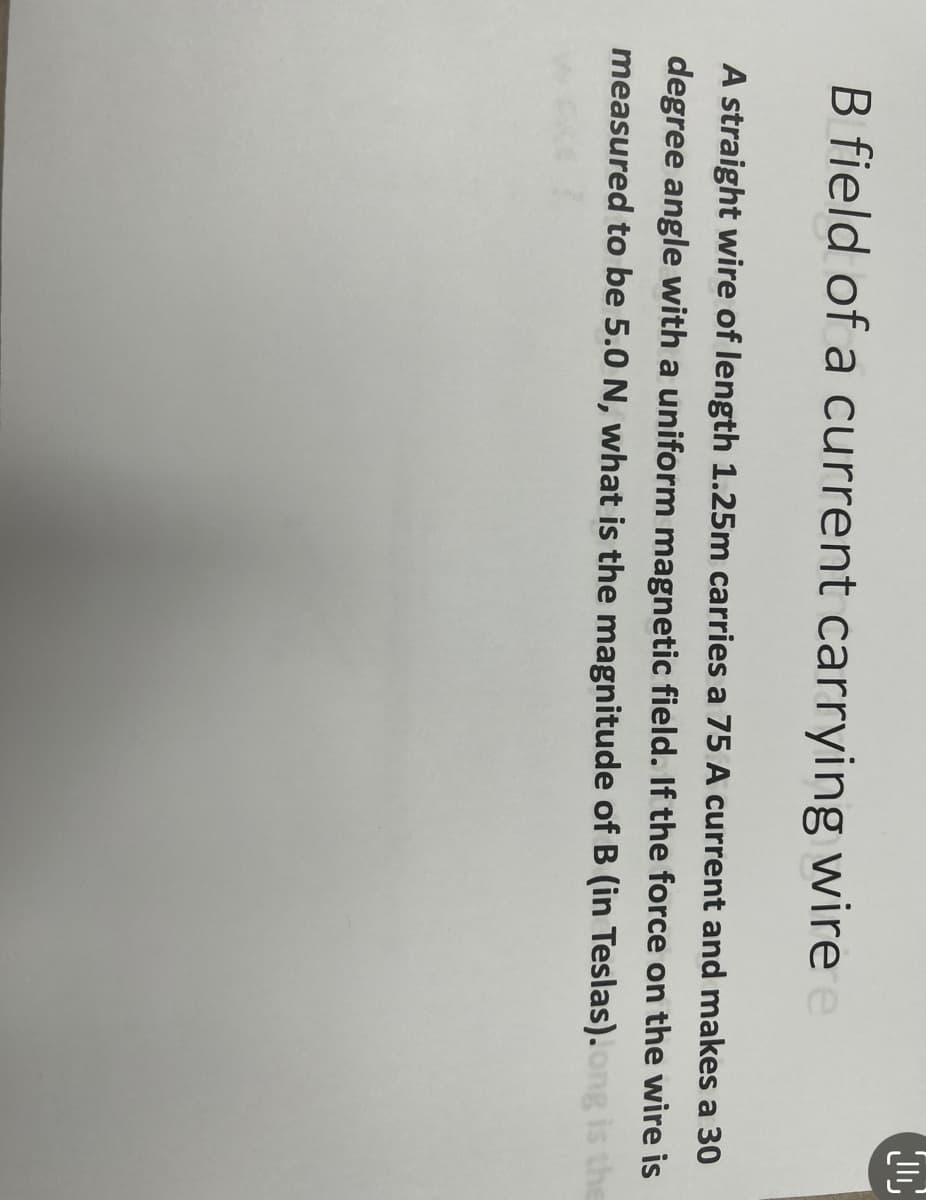 D
B field of a current carrying wire e
A straight wire of length 1.25m carries a 75 A current and makes a 30
degree angle with a uniform magnetic field. If the force on the wire is
measured to be 5.0 N, what is the magnitude of B (in Teslas).ong is the