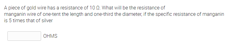 A piece of gold wire has a resistance of 10 0. What will be the resistance of
manganin wire of one-tent the length and one-third the diameter, if the specific resistance of manganin
is 5 times that of silver
OHMS
