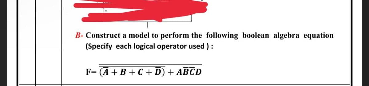 B- Construct a model to perform the following boolean algebra equation
(Specify each logical operator used):
F= (A + B + C + D) + ABCD