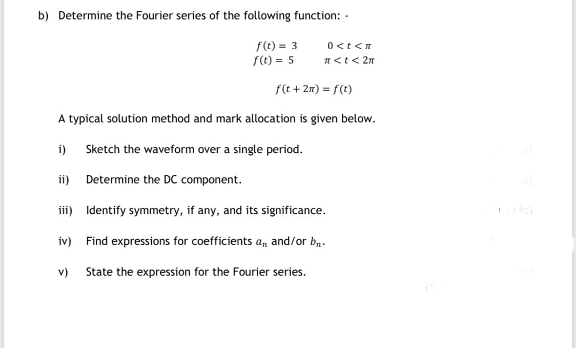 b) Determine the Fourier series of the following function: -
f (t) = 3
f(t) = 5
0 <t<n
TI <t< 2n
f(t + 2n) = f (t)
A typical solution method and mark allocation is given below.
i)
Sketch the waveform over a single period.
ii)
Determine the DC component.
iii) Identify symmetry, if any, and its significance.
ks)
iv)
Find expressions for coefficients an and/or bn.
v)
State the expression for the Fourier series.

