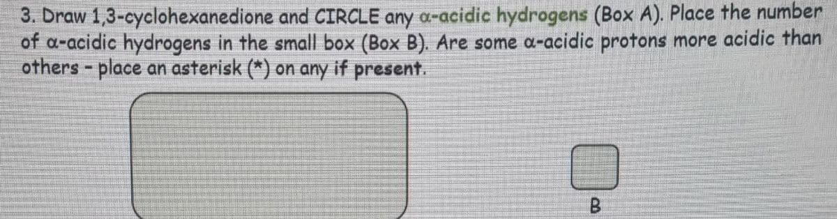 3. Draw 1,3-cyclohexanedione and CIRCLE any a-acidic hydrogens (Box A). Place the number
of a-acidic hydrogens in the small box (Box B). Are some a-acidic protons more acidic than
others - place an asterisk (*) on any if present.