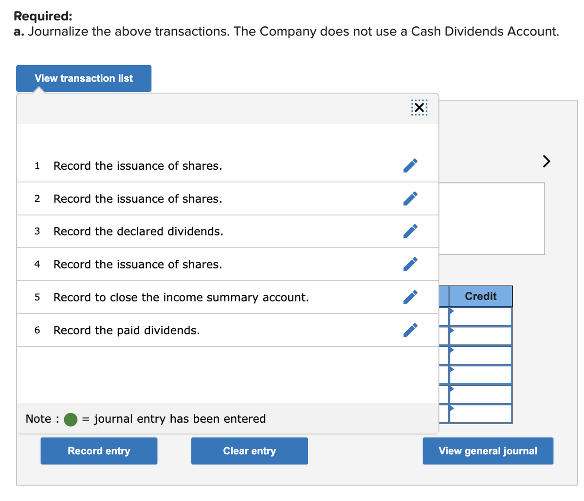 Required:
a. Journalize the above transactions. The Company does not use a Cash Dividends Account.
View transaction list
:X:
>
1
Record the issuance of shares.
2
Record the issuance of shares.
3
Record the declared dividends.
4
Record the issuance of shares.
Record to close the income summary account.
Credit
6
Record the paid dividends.
Note :
journal entry has been entered
Record entry
Clear entry
View general journal
LO
