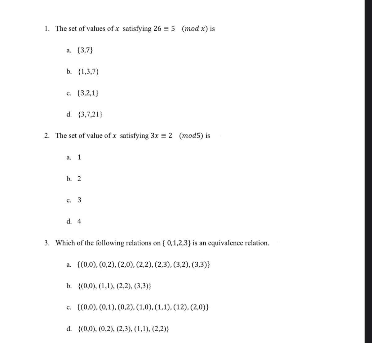 1. The set of values of x satisfying 26 = 5 (mod x) is
a. {3,7}
b. {1,3,7}
c. {3,2,1}
d. {3,7,21}
2. The set of value of x satisfying 3x = 2 (mod5) is
a. 1
b. 2
c. 3
d. 4
3. Which of the following relations on {0,1,2,3} is an equivalence relation.
a. {(0,0), (0,2), (2,0), (2,2), (2,3), (3,2), (3,3)}
b. {(0,0), (1,1), (2,2), (3,3)}
c. {(0,0), (0,1), (0,2), (1,0), (1,1), (12), (2,0)}
d. {(0,0), (0,2), (2,3), (1,1), (2,2)}