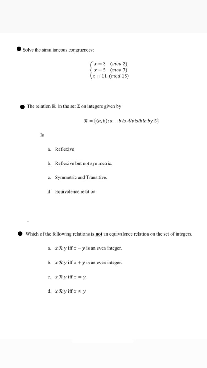 Solve the simultaneous congruences:
x = 3
(mod 2)
x = 5
(mod 7)
(x = 11
(mod 13)
The relation R in the set Z on integers given by
R={(a,b): a b is divisible by 5}
Is
a. Reflexive
b. Reflexive but not symmetric.
c. Symmetric and Transitive.
d. Equivalence relation.
Which of the following relations is not an equivalence relation on the set of integers.
a. x Ry iff xy is an even integer.
b. x Ry iff x+y is an even integer.
c. x R yiff x = y.
d. x Ryiff x ≤y