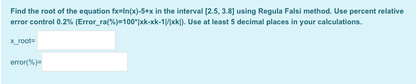 Find the root of the equation fx=In(x)-5+x in the interval [2.5, 3.8] using Regula Falsi method. Use percent relative
error control 0.2% (Error_ra(%)=100*|xk-xk-1|/|xk|). Use at least 5 decimal places in your calculations.
x_root=
error(%)=
