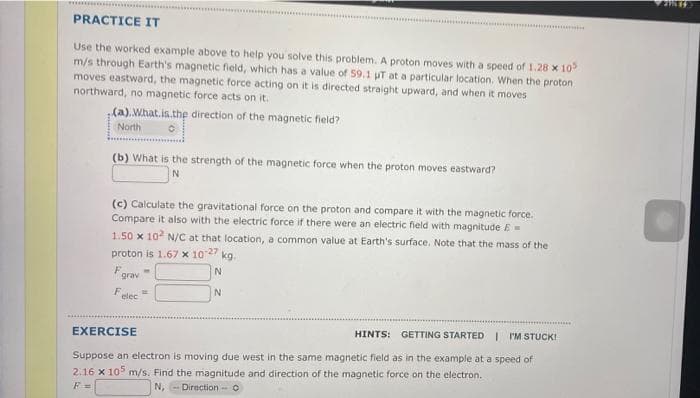 PRACTICE IT
Use the worked example above to help you solve this problem. A proton moves with a speed of 1.28 x 10
m/s through Earth's magnetic field, which has a value of 59.1 uT at a particular location. When the proton
moves eastward, the magnetic force acting on it is directed straight upward, and when it moves
northward, no magnetic force acts on it.
(a).What.is.the direction of the magnetic field?
North
(b) What is the strength of the magnetic force when the proton moves eastward?
(c) Calculate the gravitational force on the proton and compare it with the magnetic force.
Compare it also with the electric force if there were an electric field with magnitude E=
1.50 x 10 N/C at that location, a common value at Earth's surface. Note that the mass of the
proton is 1.67 x 1027
kg.
F.
grav
N.
elec
EXERCISE
HINTS: GETTING STARTED I I'M STUCK!
Suppose an electron is moving due west in the same magnetic field as in the example at a speed of
2.16 x 10° m/s. Find the magnitude and direction of the magnetic force on the electron.
F =
N, - Direction - O
