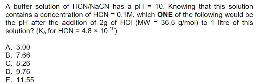 A buffer solution of HCN/NaCN has a pH
contains a concentration of HCN = 0.1M, which ONE of the following would be
the pH after the addition of 2g of HCI (MW = 36.5 g/mol) to 1 litre of this
solution? (Ka for HCN = 4.8 x 1010)
= 10. Knowing that this solution
A. 3.00
В. 7.66
С. 8.26
D. 9.76
Е. 11.55

