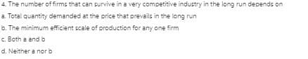 4. The number of firms that can survive in a very competitive industry in the long run depends on
a. Total quantity demanded at the price that prevails in the long run
b. The minimum efficient scale of production for any one firm
c. Both a and b
d. Neither a nor b
