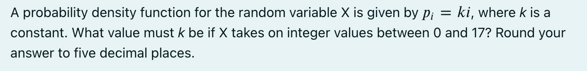 A probability density function for the random variable X is given by p¡ = ki, where k is a
constant. What value must k be if X takes on integer values between 0 and 17? Round your
answer to five decimal places.