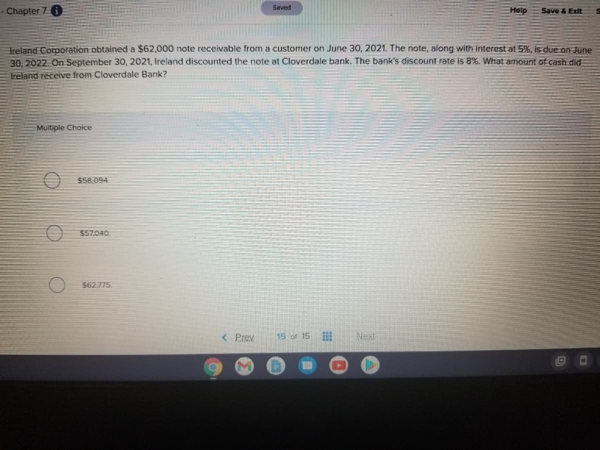 Saved
Chapter 7 6
Help
Save & Exit
Treland Corporation obtained a $62,000 note receivable from a customer on June 30, 2021. The note, along with interest at 5%, is due on June
30. 2022. On September 30, 2021, Ireland discounted the note at Cloverdale bank. The bank's discount rate is 8%. What amount of cash did
Ireland receive from Cloverdale Bank?
Multiple Choice
$58,094.
$57,040.
$62.775.
< Prev
15 of 15
Next
