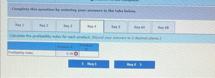 Complete this question by entering your answers in the tabs below.
Req 1
Req 2
Req 3
Req 4
Req 5
Req 6A
Req 68
Calculate the profitability index for each product. (Round your answers to 2 decimal places.)
Product A
Product
B
Profitability index
0.16
< Req 3
Req 5 >