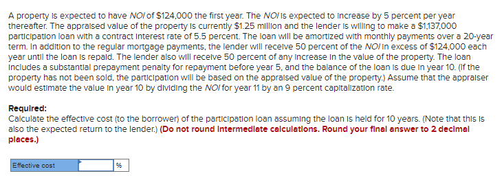 A property Is expected to have NOI of $124,000 the first year. The NOI is expected to Increase by 5 percent per year
thereafter. The appralsed value of the property Is currently $1.25 million and the lender is willing to make a $1,137,000
participation loan with a contract Interest rate of 5.5 percent. The loan will be amortized with monthly payments over a 20-year
term. In addition to the regular mortgage payments, the lender wll recelve 50 percent of the NOI In excess of $124,000 each
year until the loan is repald. The lender also will recelve 50 percent of any increase In the value of the property. The loan
includes a substantial prepayment penalty for repayment before year 5, and the balance of the loan is due in year 10. (If the
property has not been sold, the participation will be based on the appralsed value of the property.) Assume that the appralser
would estimate the value in year 10 by dividing the NOI for year 11 by an 9 percent capitalization rate.
Required:
Calculate the effective cost (to the borrower) of the participatlon loan assuming the loan Is held for 10 years. (Note that this is
also the expected return to the lender.) (Do not round Intermedlate calculatlons. Round your final answer to 2 decimal
places.)
Effective cost
