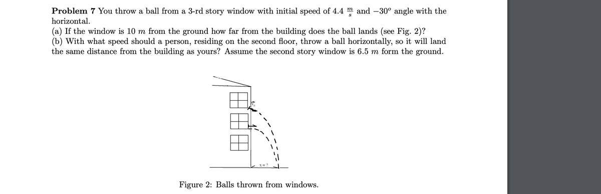 Problem 7 You throw a ball from a 3-rd story window with initial speed of 4.4 and -30° angle with the
horizontal.
(a) If the window is 10 m from the ground how far from the building does the ball lands (see Fig. 2)?
(b) With what speed should a person, residing on the second floor, throw a ball horizontally, so it will land
the same distance from the building as yours? Assume the second story window is 6.5 m form the ground.
Figure 2: Balls thrown from windows.