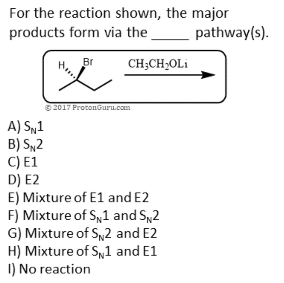 For the reaction shown, the major
products form via the
A) SN1
B) SN2
C) E1
D) E2
H₂,
Br
CH3CH₂OLi
©2017 ProtonGuru.com
E) Mixture of E1 and E2
F) Mixture of S1 and SN2
G) Mixture of Sn2 and E2
H) Mixture of S1 and E1
1) No reaction
pathway(s).