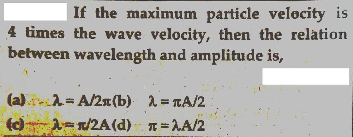 If the maximum particle velocity is
4 times the wave velocity, then the relation
between wavelength and amplitude is,
(a).jA= A/2n (b) 1= TA/2
()1-1/2A(d) = LA/2
