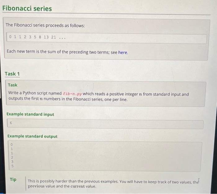 Fibonacci series
The Fibonacci series proceeds as follows:
0 1 1 2 3 5 8 13 21
Each new term is the sum of the preceding two terms; see here.
Task 1
Task
Write a Python script named fib-n.py which reads a positive integer n from standard input and
outputs the first n numbers in the Fibonacci series, one per line.
Example standard input
6
Example standard output
...
1235TO
Tip
This is possibly harder than the previous examples. You will have to keep track of two values, the
previous value and the current value.