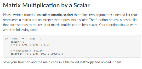 Matrix Multiplication by a Scalar
Please write a function calculate (matrix, scalar) that takes two arguments: a nested list that
represents a matrix and an integer that represents a scalar. The function returns a nested list
that corresponds to the result of matrix multiplication by a scalar. Your function should work
with the following code:
if __name__ == '__main__':
scalar
3
A = [[1,0,0], [0,1,0], [0,0,1]]
D calculate (A, scalar)
assert D == [[3,0,0], [0,3,0], [0,0,3]]
Save your function and the main code in a file called matrix.py and upload it here.