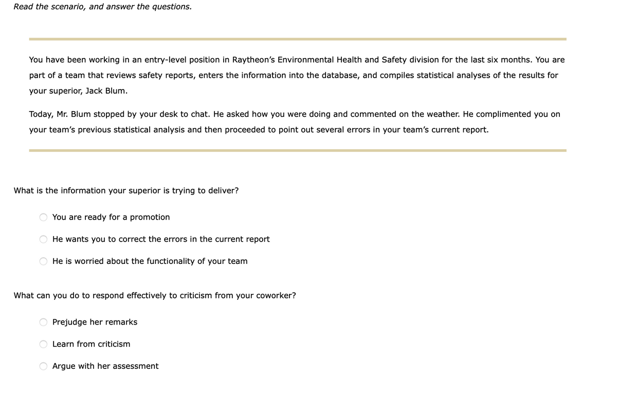 Read the scenario, and answer the questions.
You have been working in an entry-level position in Raytheon's Environmental Health and Safety division for the last six months. You are
part of a team that reviews safety reports, enters the information into the database, and compiles statistical analyses of the results for
your superior, Jack Blum.
Today, Mr. Blum stopped by your desk to chat. He asked how you were doing and commented on the weather. He complimented you on
your team's previous statistical analysis and then proceeded to point out several errors in your team's current report.
What is the information your superior is trying to deliver?
You are ready for a promotion
He wants you to correct the errors in the current report
He is worried about the functionality of your team
What can you do to respond effectively to criticism from your coworker?
Prejudge her remarks
Learn from criticism
Argue with her assessment