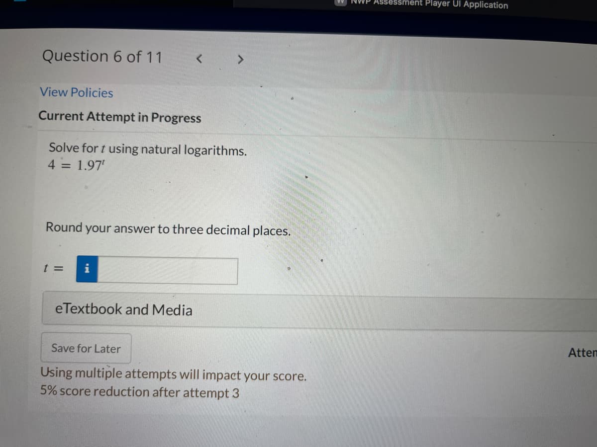 Question 6 of 11
View Policies
Current Attempt in Progress
Solve for t using natural logarithms.
4 = 1.97¹
Round
t =
your answer to three decimal places.
eTextbook and Media
Save for Later
Using multiple attempts will impact your score.
5% score reduction after attempt 3
Assessment Player Ul Application
Atten