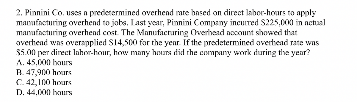 2. Pinnini Co. uses a predetermined overhead rate based on direct labor-hours to apply
manufacturing overhead to jobs. Last year, Pinnini Company incurred $225,000 in actual
manufacturing overhead cost. The Manufacturing Overhead account showed that
overhead was overapplied $14,500 for the year. If the predetermined overhead rate was
$5.00 per direct labor-hour, how many hours did the company work during the year?
A. 45,000 hours
B. 47,900 hours
C. 42,100 hours
D. 44,000 hours
