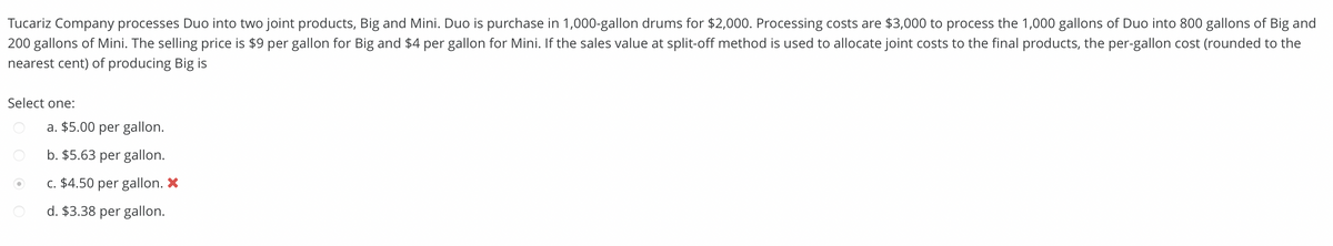 Tucariz Company processes Duo into two joint products, Big and Mini. Duo is purchase in 1,000-gallon drums for $2,000. Processing costs are $3,000 to process the 1,000 gallons of Duo into 800 gallons of Big and
200 gallons of Mini. The selling price is $9 per gallon for Big and $4 per gallon for Mini. If the sales value at split-off method is used to allocate joint costs to the final products, the per-gallon cost (rounded to the
nearest cent) of producing Big is
Select one:
a. $5.00 per gallon.
b. $5.63 per gallon.
c. $4.50 per gallon. X
d. $3.38 per gallon.