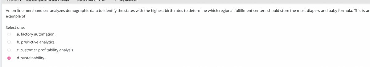 An on-line merchandiser analyzes demographic data to identify the states with the highest birth rates to determine which regional fulfillment centers should store the most diapers and baby formula. This is an
example of
Select one:
a. factory automation.
b. predictive analytics.
c. customer profitability analysis.
d. sustainability.