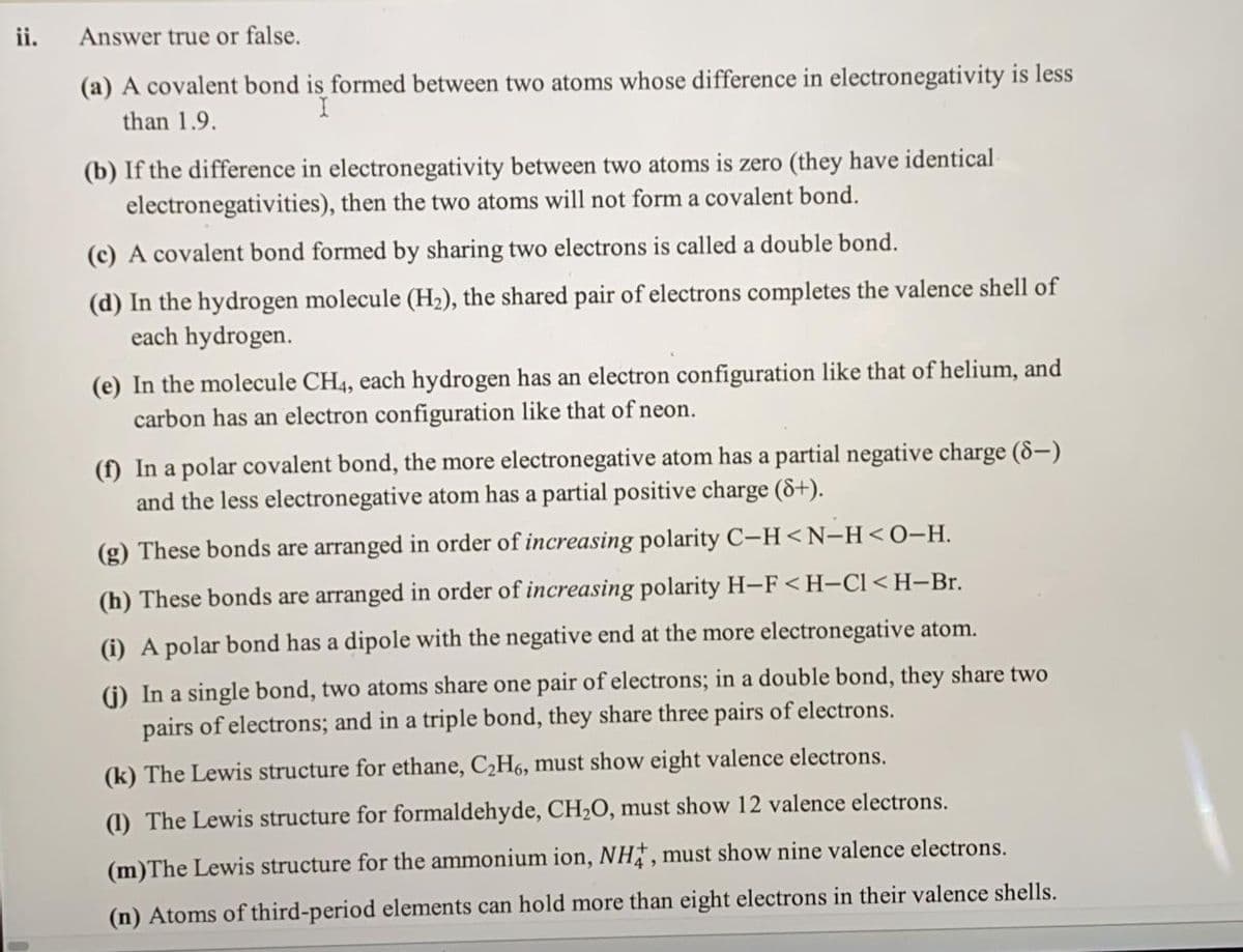 ii.
Answer true or false.
(a) A covalent bond is formed between two atoms whose difference in electronegativity is less
than 1.9.
(b) If the difference in electronegativity between two atoms is zero (they have identical
electronegativities), then the two atoms will not form a covalent bond.
(c) A covalent bond formed by sharing two electrons is called a double bond.
(d) In the hydrogen molecule (H2), the shared pair of electrons completes the valence shell of
each hydrogen.
(e) In the molecule CH4, each hydrogen has an electron configuration like that of helium, and
carbon has an electron configuration like that of neon.
(f) In a polar covalent bond, the more electronegative atom has a partial negative charge (8-)
and the less electronegative atom has a partial positive charge (&+).
(g) These bonds are arranged in order of increasing polarity C-H<N-H<O-H.
(h) These bonds are arranged in order of increasing polarity H-F <H-Cl<H-Br.
(i) A polar bond has a dipole with the negative end at the more electronegative atom.
(i) In a single bond, two atoms share one pair of electrons; in a double bond, they share two
pairs of electrons; and in a triple bond, they share three pairs of electrons.
(k) The Lewis structure for ethane, C2H6, must show eight valence electrons.
(1) The Lewis structure for formaldehyde, CH2O, must show 12 valence electrons.
(m)The Lewis structure for the ammonium ion, NH, must show nine valence electrons.
(n) Atoms of third-period elements can hold more than eight electrons in their valence shells.
