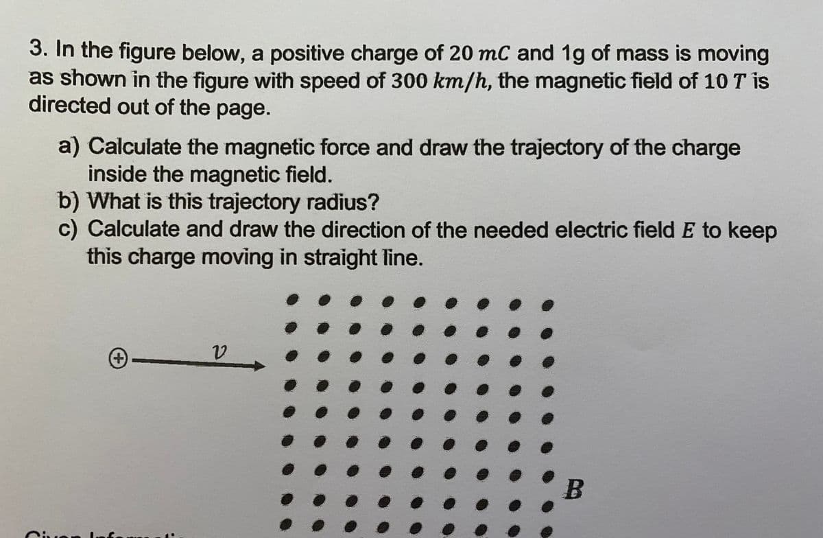 3. In the figure below, a positive charge of 20 mC and 1g of mass is moving
as shown in the figure with speed of 300 km/h, the magnetic field of 10 T is
directed out of the page.
a) Calculate the magnetic force and draw the trajectory of the charge
inside the magnetic field.
b) What is this trajectory radius?
c) Calculate and draw the direction of the needed electric field E to keep
this charge moving in straight line.
+)
Ciue
