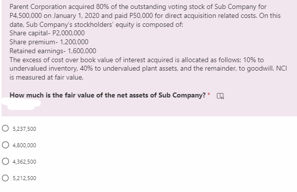 Parent Corporation acquired 80% of the outstanding voting stock of Sub Company for
P4,500,000 on January 1, 2020 and paid P50,000 for direct acquisition related costs. On this
date, Sub Company's stockholders' equity is composed of:
Share capital- P2.000,000
Share premium- 1,200,000
Retained earnings- 1,600,000
The excess of cost over book value of interest acquired is allocated as follows: 10% to
undervalued inventory, 40% to undervalued plant assets, and the remainder, to goodwill. NCI
is measured at fair value.
How much is the fair value of the net assets of Sub Company? * G
O 5,237,500
O 4,800,000
4,362,500
O 5,212,500
