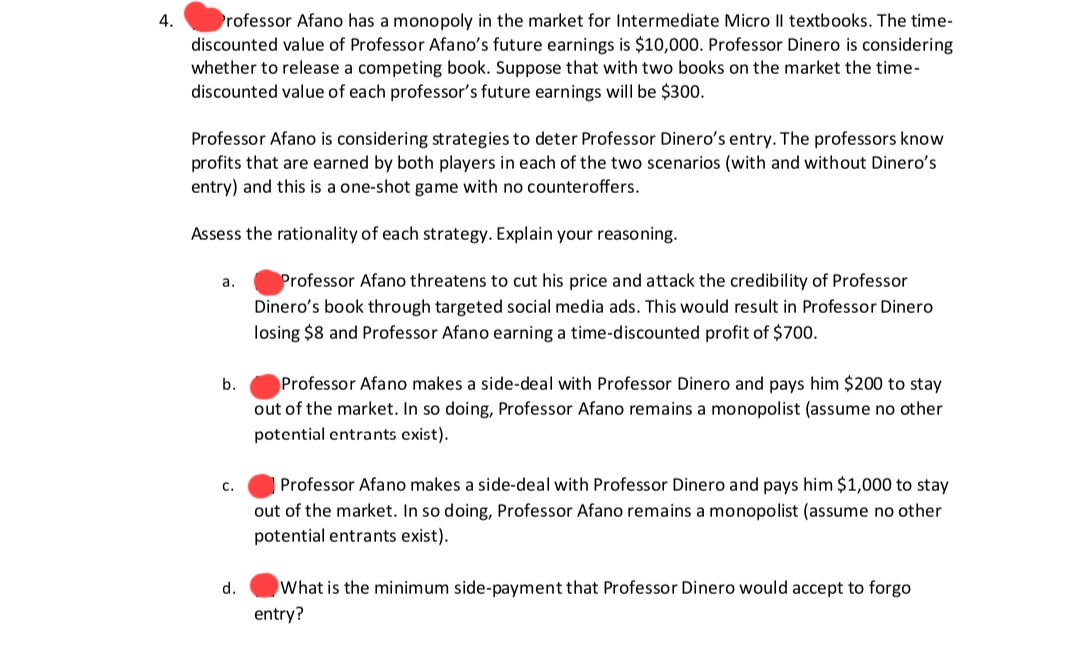 4.
Professor Afano has a monopoly in the market for Intermediate Micro Il textbooks. The time-
discounted value of Professor Afano's future earnings is $10,000. Professor Dinero is considering
whether to release a competing book. Suppose that with two books on the market the time-
discounted value of each professor's future earnings will be $300.
Professor Afano is considering strategies to deter Professor Dinero's entry. The professors know
profits that are earned by both players in each of the two scenarios (with and without Dinero's
entry) and this is a one-shot game with no counteroffers.
Assess the rationality of each strategy. Explain your reasoning.
Professor Afano threatens to cut his price and attack the credibility of Professor
Dinero's book through targeted social media ads. This would result in Professor Dinero
losing $8 and Professor Afano earning a time-discounted profit of $700.
a.
b.
C.
d.
Professor Afano makes a side-deal with Professor Dinero and pays him $200 to stay
out of the market. In so doing, Professor Afano remains a monopolist (assume no other
potential entrants exist).
Professor Afano makes a side-deal with Professor Dinero and pays him $1,000 to stay
out of the market. In so doing, Professor Afano remains a monopolist (assume no other
potential entrants exist).
What is the minimum side-payment that Professor Dinero would accept to forgo
entry?