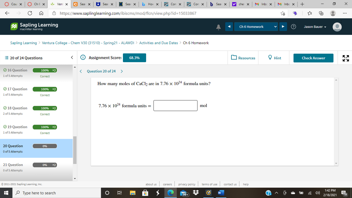 Cou X
A
Ch 6 x
C Sear X
*
Sear X
Sear x b
> Hov x2 Con x
Con X
b Sear X
y! cher X
M Inbc X
M Inbc X
+
Vent X
8 https://www.saplinglearning.com/ibiscms/mod/flcn/view.php?id3D15033867
+
Sapling Learning
macmillan learning
Ch 6 Homework
Jason Bauer ,
Sapling Learning > Ventura College - Chem V30 (31510) - Spring21 - ALAWDI > Activities and Due Dates > Ch 6 Homework
E 20 of 24 Questions
O Assignment Score:
O Resources
O Hint
68.3%
Check Answer
O 16 Question
100% x2
Question 20 of 24 >
1 of 5 Attempts
Correct
How many moles of CaCl2 are in 7.76 x 1024 formula units?
O 17 Question
100% x2
1 of 5 Attempts
Correct
7.76 x 1024 formula units =
mol
O 18 Question
100% x2
2 of 5 Attempts
Correct
O 19 Question
1 of 5 Attempts
100% x2
Correct
20 Question
0%
O of 5 Attempts
21 Question
0%
x2
O of 5 Attempts
© 2011-2021 Sapling Learning, Inc.
about us
careers privacy policy terms of use contact us
help
1:42 PM
P Type here to search
99+
2/18/2021
19
