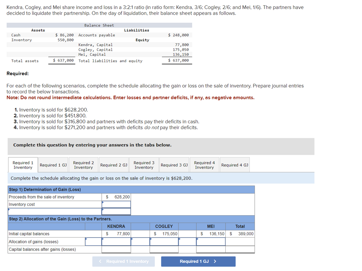 Kendra, Cogley, and Mei share income and loss in a 3:2:1 ratio (in ratio form: Kendra, 3/6; Cogley, 2/6; and Mei, 1/6). The partners have
decided to liquidate their partnership. On the day of liquidation, their balance sheet appears as follows.
Assets
Cash
Inventory
Total assets
$ 86,200
550,800
Balance Sheet
Accounts payable
Kendra, Capital
Cogley, Capital
Mei, Capital
$ 637,000 Total liabilities and equity
1. Inventory is sold for $628,200.
2. Inventory is sold for $451,800.
Liabilities
Required:
For each of the following scenarios, complete the schedule allocating the gain or loss on the sale of inventory. Prepare journal entries
to record the below transactions.
Note: Do not round intermediate calculations. Enter losses and partner deficits, if any, as negative amounts.
Required 1 GJ
3. Inventory is sold for $316,800 and partners with deficits pay their deficits in cash.
4. Inventory is sold for $271,200 and partners with deficits do not pay their deficits.
Complete this question by entering your answers in the tabs below.
Initial capital balances
Allocation of gains (losses)
Capital balances after gains (losses)
Required 1
Inventory
Required 2
Inventory
Required 3
Inventory
Complete the schedule allocating the gain or loss on the sale of inventory is $628,200.
Step 1) Determination of Gain (Loss)
Proceeds from the sale of inventory
Inventory cost
Required 2 GJ
Step 2) Allocation of the Gain (Loss) to the Partners.
Equity
$ 628,200
$ 248,000
77,800
175,050
136,150
$ 637,000
KENDRA
$ 77.800
< Required 1 Inventory
Required 3 GJ
COGLEY
$ 175,050
Required 4
Inventory
$
MEI
Required 1 GJ
Required 4 GJ
Total
136,150 $ 389,000