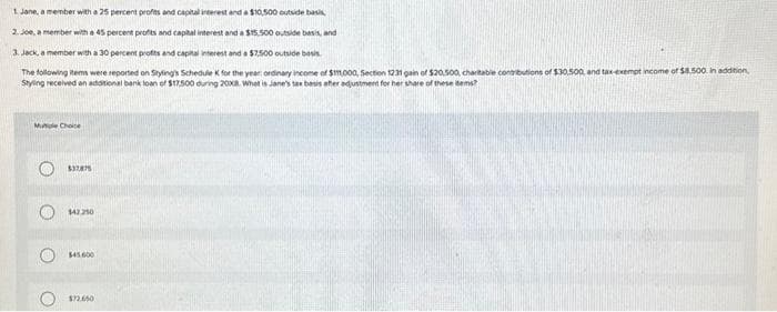 1. Jane, a member with a 25 percent profits and capital interest and a $10.500 outside basis,
2. Joe, a member with a 45 percent profits and capital interest and a $15.500 outside basis, and
3. Jack, a member with a 30 percent profits and capital interest and a $7,500 outside basis
The following items were reported on Styling's Schedule K for the year: ordinary income of $11,000, Section 1231 gain of $20,500, charitable contributions of $30.500, and tax-exempt income of $8.500. In addition,
Styling received an additional bank loan of $17,500 during 2008. What is Jane's tax basis after adjustment for her share of these items?
Mutiple Choice
O
C
O
$37,875
$42.250
$45.000
$72.650
AM