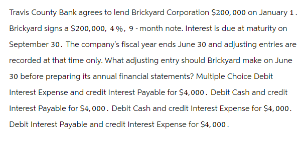 Travis County Bank agrees to lend Brickyard Corporation $200,000 on January 1.
Brickyard signs a $200,000, 4%, 9-month note. Interest is due at maturity on
September 30. The company's fiscal year ends June 30 and adjusting entries are
recorded at that time only. What adjusting entry should Brickyard make on June
30 before preparing its annual financial statements? Multiple Choice Debit
Interest Expense and credit Interest Payable for $4,000. Debit Cash and credit
Interest Payable for $4,000. Debit Cash and credit Interest Expense for $4,000.
Debit Interest Payable and credit Interest Expense for $4,000.