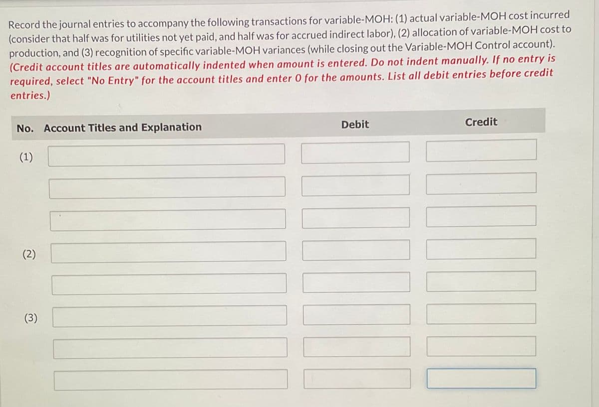 Record the journal entries to accompany the following transactions for variable-MOH: (1) actual variable-MOH cost incurred
(consider that half was for utilities not yet paid, and half was for accrued indirect labor), (2) allocation of variable-MOH cost to
production, and (3) recognition of specific variable-MOH variances (while closing out the Variable-MOH Control account).
(Credit account titles are automatically indented when amount is entered. Do not indent manually. If no entry is
required, select "No Entry" for the account titles and enter 0 for the amounts. List all debit entries before credit
entries.)
No. Account Titles and Explanation
(1)
(2)
(3)
Debit
Credit
11