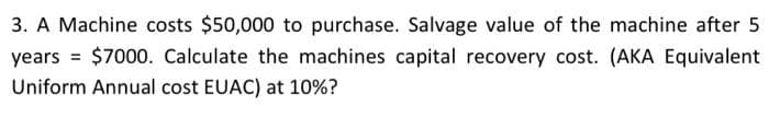 3. A Machine costs $50,000 to purchase. Salvage value of the machine after 5
years = $7000. Calculate the machines capital recovery cost. (AKA Equivalent
Uniform Annual cost EUAC) at 10%?