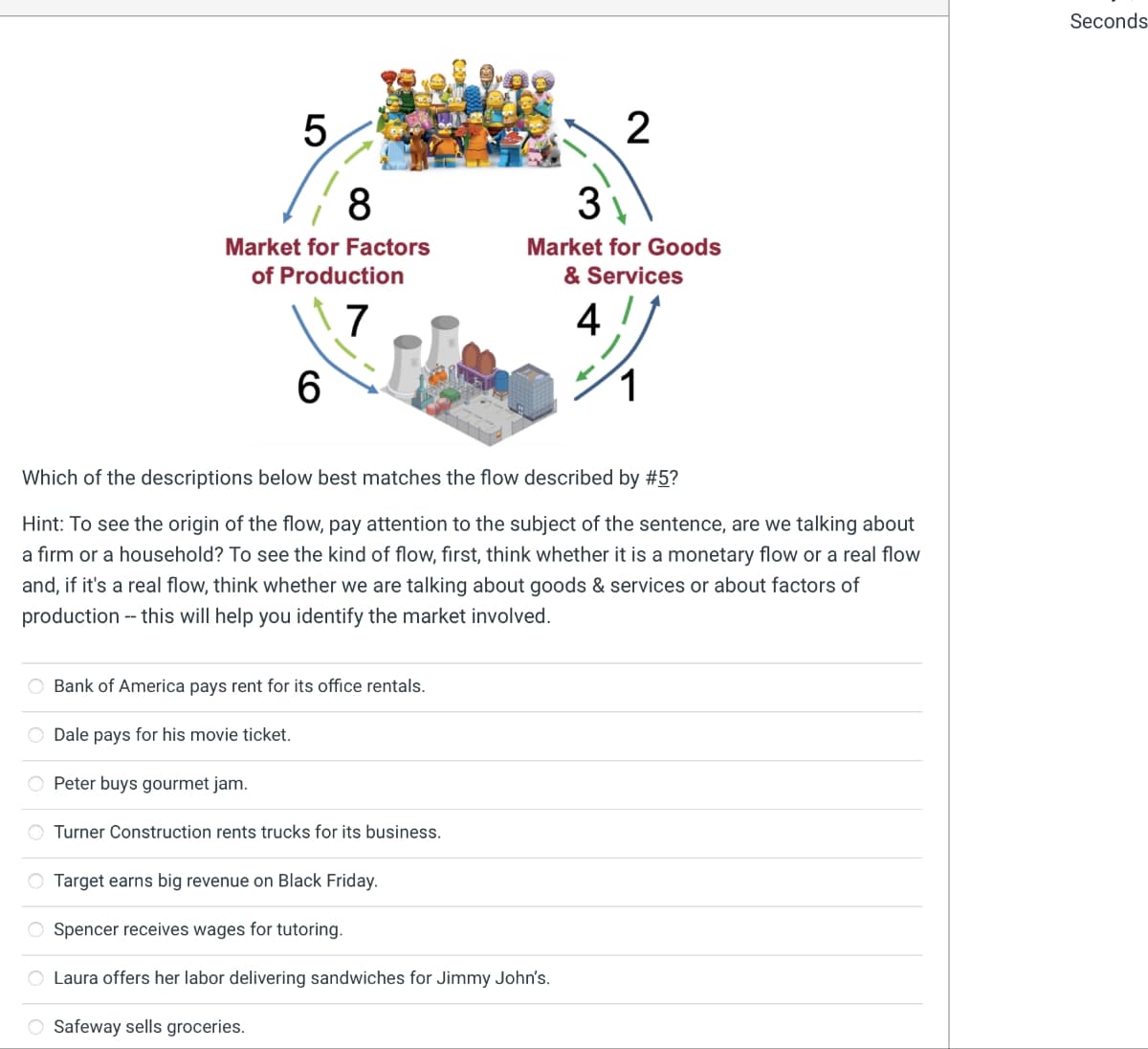 5
8
Market for Factors
of Production
7
6
Bank of America pays rent for its office rentals.
O Dale pays for his movie ticket.
O Peter buys gourmet jam.
O Turner Construction rents trucks for its business.
2
3
Market for Goods
& Services
Which of the descriptions below best matches the flow described by #5?
Hint: To see the origin of the flow, pay attention to the subject of the sentence, are we talking about
a firm or a household? To see the kind of flow, first, think whether it is a monetary flow or a real flow
and, if it's a real flow, think whether we are talking about goods & services or about factors of
production -- this will help you identify the market involved.
Target earns big revenue on Black Friday.
O Spencer receives wages for tutoring.
O Laura offers her labor delivering sandwiches for Jimmy John's.
O Safeway sells groceries.
4
3/1
1
Seconds