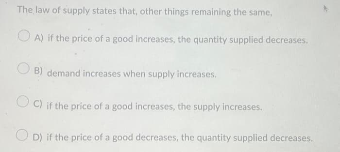 The law of supply states that, other things remaining the same,
A) if the price of a good increases, the quantity supplied decreases.
B) demand increases when supply increases.
C) if the price of a good increases, the supply increases.
D) if the price of a good decreases, the quantity supplied decreases.