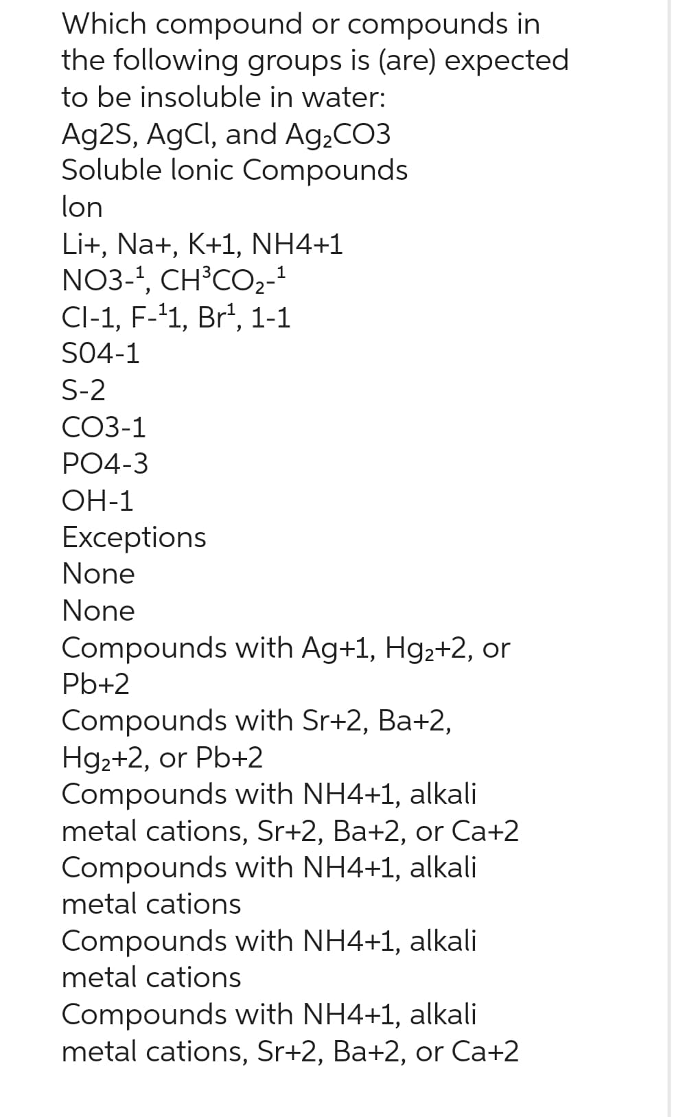 Which compound or compounds in
the following groups is (are) expected
to be insoluble in water:
Ag2S, AgCl, and Ag₂CO3
Soluble lonic Compounds
lon
Li+, Na+, K+1, NH4+1
1
NO3-¹, CH³CO₂-¹
CI-1, F-¹1, Br¹, 1-1
SO4-1
S-2
CO3-1
PO4-3
OH-1
Exceptions
None
None
Compounds with Ag+1, Hg2+2, or
Pb+2
Compounds with Sr+2, Ba+2,
Hg₂+2, or Pb+2
Compounds with NH4+1, alkali
metal cations, Sr+2, Ba+2, or Ca+2
Compounds with NH4+1, alkali
metal cations
Compounds with NH4+1, alkali
metal cations
Compounds with NH4+1, alkali
metal cations, Sr+2, Ba+2, or Ca+2