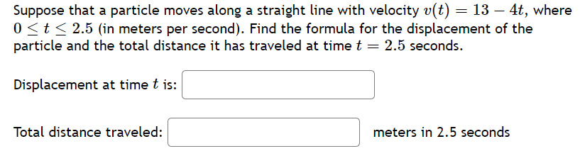 Suppose that a particle moves along a straight line with velocity v(t) = 13 – 4t, where
0 ≤ t ≤ 2.5 (in meters per second). Find the formula for the displacement of the
particle and the total distance it has traveled at time t = 2.5 seconds.
Displacement at time t is:
Total distance traveled:
meters in 2.5 seconds