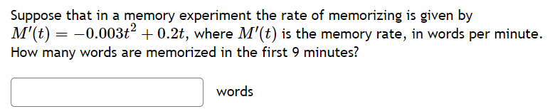 Suppose that in a memory experiment the rate of memorizing is given by
M'(t) = -0.003t² + 0.2t, where M'(t) is the memory rate, in words per minute.
How many words are memorized in the first 9 minutes?
words