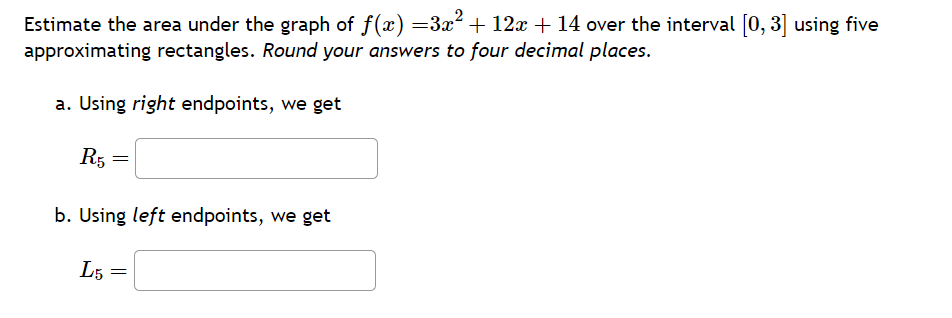 Estimate the area under the graph of f(x) =3x² + 12x + 14 over the interval [0, 3] using five
approximating rectangles. Round your answers to four decimal places.
a. Using right endpoints, we get
R5 =
b. Using left endpoints, we get
L5 =