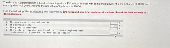 The Garland Corporation has a bond outstanding with a $70 annual interest with semiannual payment, a market price of $890, and a
maturity date in 5 years. Assume the par value of the bonds is $1,000.
Find the following: Use Appendix B and Appendix C. (Do not round your intermediate calculations. Round the final answers to 2
decimal places.)
a. The coupon rate (nominal yield).
b. The current yieldi
c. The yield to maturity.
d. The yield an investor would realize if coupon payments were
reinvested at 8 percent (holding period return)
786