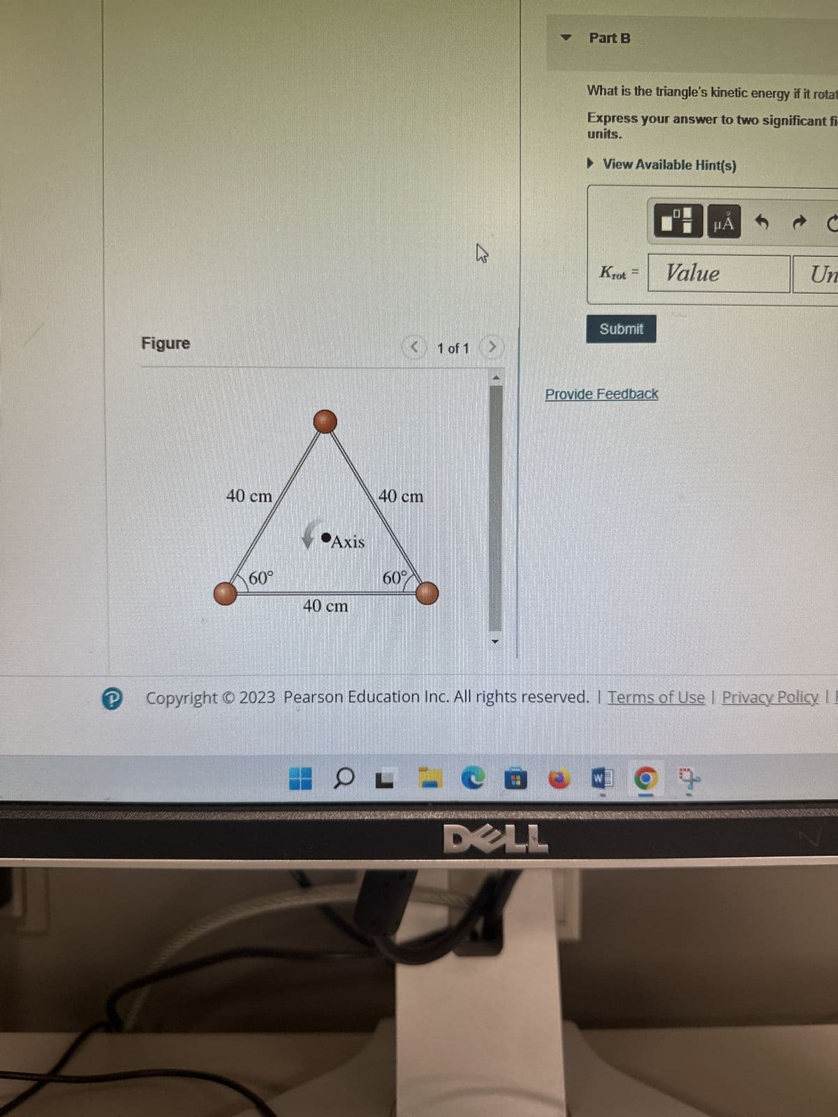 The three 190 g masses in (Figure 1) are connected by
massless, rigid rods.
F3
$
4
R
Figure
F4
%
5
1
T
A
6
F5
Y
&
18
7
F6
U
*00
8
F7
1
(
9
F8
O
21/
1 of 1
)
DELL
P
HND
1
F9
{
Part A
F10
What is the triangle's moment of inertia about the axis through the center?
units.
Express your answer to two significant figures and include the appropriate
► View Available Hint(s)
I= 0.021
Submit
Part B
B μA
Submit
Provide Feedback
X Incorrect: Try Again: 5 attempts remaining
W
F11
Previous Answers
What is the triangle's kinetic energy if it rotates about the axis at 4.4 rev/s?
Express your answer to two significant figures and include the appropriate
units.
▸View Available Hint(s)
}
1
Value
2
μA
F12
kg
Backspace
Ć
Insert
Print
Screen
Delete
Units
Home
Scroll
Lock
End
?
?
PgUp
Pause
Break
PgDn
4x
Num
Lock
7
Next >
3:25 PM
11/26/2023
Home
+a G
CO
BASA
9
PgUp